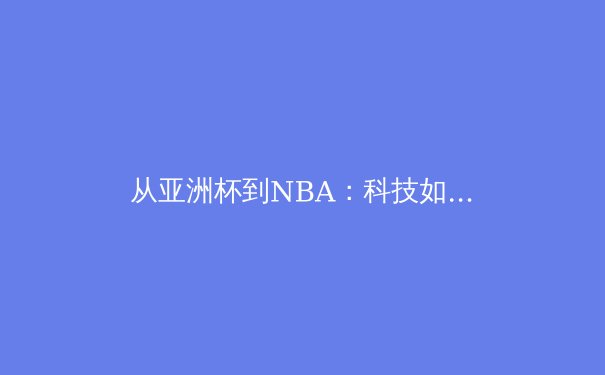 从亚洲杯到NBA：科技如何重塑现代体育竞技与观赛体验 - 3